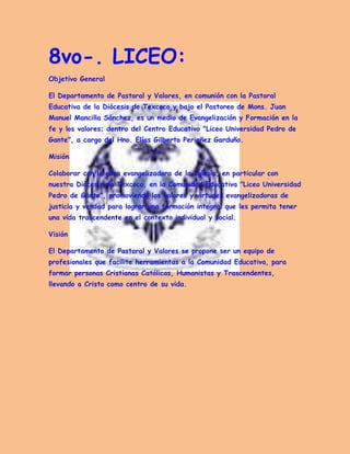 8vo-. LICEO: Objetivo General 
El Departamento de Pastoral y Valores, en comunión con la Pastoral Educativa de la Diócesis de Texcoco y bajo el Pastoreo de Mons. Juan Manuel Mancilla Sánchez, es un medio de Evangelización y Formación en la fe y los valores; dentro del Centro Educativo "Liceo Universidad Pedro de Gante", a cargo del Hno. Elías Gilberto Periañez Garduño. 
Misión 
Colaborar con la obra evangelizadora de la Iglesia, en particular con nuestra Diócesis de Texcoco, en la Comunidad Educativa "Liceo Universidad Pedro de Gante", promoviendo los valores y virtudes evangelizadoras de justicia y verdad para lograr una formación integral que les permita tener una vida trascendente en el contexto individual y social. 
Visión 
El Departamento de Pastoral y Valores se propone ser un equipo de profesionales que facilite herramientas a la Comunidad Educativa, para formar personas Cristianas Católicas, Humanistas y Trascendentes, llevando a Cristo como centro de su vida. 
 