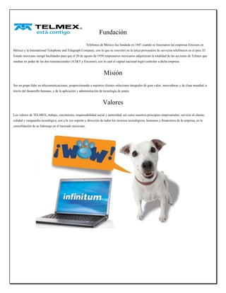 Fundación 
Teléfonos de México fue fundada en 1947 cuando se fusionaron las empresas Ericsson en México y la International Telephone and Telegraph Company, con lo que se convirtió en la única proveedora de servicios telefónicos en el país. El Estado mexicano otorgó facilidades para que el 20 de agosto de 1958 empresarios mexicanos adquirieran la totalidad de las acciones de Telmex que estaban en poder de las dos transnacionales (AT&T y Ericsson), con lo cual el capital nacional logró controlar a dicha empresa. 
Misión 
Ser un grupo líder en telecomunicaciones, proporcionando a nuestros clientes soluciones integrales de gran valor, innovadoras y de clase mundial, a través del desarrollo humano, y de la aplicación y administración de tecnología de punta. 
Valores 
Los valores de TELMEX, trabajo, crecimiento, responsabilidad social y austeridad, así como nuestros principios empresariales, servicio al cliente, calidad y vanguardia tecnológica, son a la vez soporte y dirección de todos los recursos tecnológicos, humanos y financieros de la empresa, en la consolidación de su liderazgo en el mercado mexicano. 
 