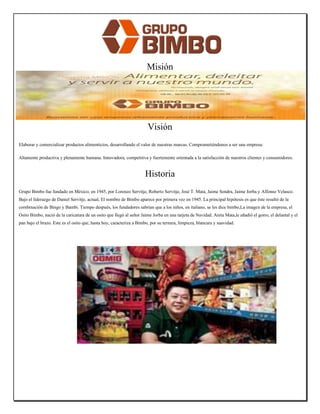 Misión 
Hacer de nuestro negocio un negocio, ser productivos. Alcanzar los niveles de rentabilidad establecidos. 
Lograr un creciente volumen y participación de nuestras marcas. Estar cerca de nuestros consumidores y clientes, ellos son nuestra razón de ser. 
Buscar que nuestro personal se desarrolle y realice plenamente (vivir nuestra filosofía). Orientados permanentemente a aprender. 
Visión 
Elaborar y comercializar productos alimenticios, desarrollando el valor de nuestras marcas. Comprometiéndonos a ser una empresa: 
Altamente productiva y plenamente humana. Innovadora, competitiva y fuertemente orientada a la satisfacción de nuestros clientes y consumidores. 
Historia 
Grupo Bimbo fue fundado en México, en 1945, por Lorenzo Servitje, Roberto Servitje, José T. Mata, Jaime Sendra, Jaime Jorba y Alfonso Velasco. Bajo el liderazgo de Daniel Servitje, actual, El nombre de Bimbo aparece por primera vez en 1945. La principal hipótesis es que éste resultó de la combinación de Bingo y Bambi. Tiempo después, los fundadores sabrían que a los niños, en italiano, se les dice bimbo,La imagen de la empresa, el Osito Bimbo, nació de la caricatura de un osito que llegó al señor Jaime Jorba en una tarjeta de Navidad. Anita Mata,le añadió el gorro, el delantal y el pan bajo el brazo. Este es el osito que, hasta hoy, caracteriza a Bimbo, por su ternura, limpieza, blancura y suavidad. 
 