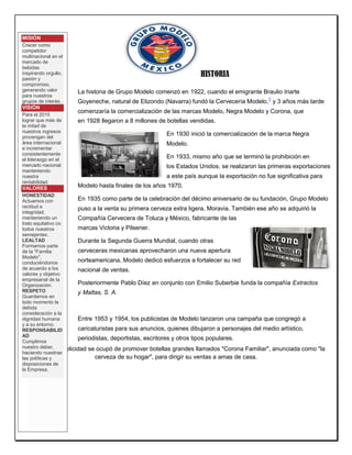 HISTORIA La historia de Grupo Modelo comenzó en 1922, cuando el emigrante Braulio Iriarte Goyeneche, natural de Elizondo (Navarra) fundó la Cervecería Modelo,1 y 3 años más tarde comenzaría la comercialización de las marcas Modelo, Negra Modelo y Corona, que en 1928 llegaron a 8 millones de botellas vendidas. En 1930 inició la comercialización de la marca Negra Modelo. En 1933, mismo año que se terminó la prohibición en los Estados Unidos, se realizaron las primeras exportaciones a este país aunque la exportación no fue significativa para Modelo hasta finales de los años 1970. En 1935 como parte de la celebración del décimo aniversario de su fundación, Grupo Modelo puso a la venta su primera cerveza extra ligera, Moravia. También ese año se adquirió la Compañía Cervecera de Toluca y México, fabricante de las marcas Victoria y Pilsener. Durante la Segunda Guerra Mundial, cuando otras cerveceras mexicanas aprovecharon una nueva apertura norteamericana, Modelo dedicó esfuerzos a fortalecer su red nacional de ventas. Posteriormente Pablo Díez en conjunto con Emilio Suberbie funda la compañía Extractos y Maltas, S. A. Entre 1953 y 1954, los publicistas de Modelo lanzaron una campaña que congregó a caricaturistas para sus anuncios, quienes dibujaron a personajes del medio artístico, periodistas, deportistas, escritores y otros tipos populares. 
En 1964, la publicidad se ocupó de promover botellas grandes llamados "Corona Familiar", anunciada como "la cerveza de su hogar", para dirigir su ventas a amas de casa. 
MISIÓN Crecer como competidor multinacional en el mercado de bebidas inspirando orgullo, pasión y compromiso, generando valor para nuestros grupos de interés. VISIÓN Para el 2015 lograr que más de la mitad de nuestros ingresos provengan del área internacional e incrementar consistentemente el liderazgo en el mercado nacional, manteniendo nuestra rentabilidad. VALORES HONESTIDAD Actuamos con rectitud e integridad, manteniendo un trato equitativo co todos nuestros semejantes. LEALTAD Formamos parte de la "Familia Modelo", conduciéndonos de acuerdo a los valores y objetivo empresarial de la Organización. RESPETO Guardamos en todo momento la debida consideración a la dignidad humana y a su entorno. RESPONSABILIDAD Cumplimos nuestro deber, haciendo nuestras las políticas y disposiciones de la Empresa.  