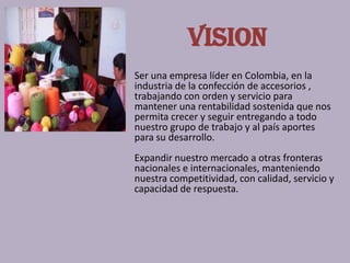 VISION
Ser una empresa líder en Colombia, en la
industria de la confección de accesorios ,
trabajando con orden y servicio para
mantener una rentabilidad sostenida que nos
permita crecer y seguir entregando a todo
nuestro grupo de trabajo y al país aportes
para su desarrollo.
Expandir nuestro mercado a otras fronteras
nacionales e internacionales, manteniendo
nuestra competitividad, con calidad, servicio y
capacidad de respuesta.
 