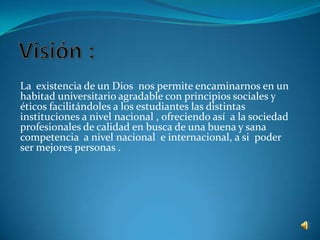 La existencia de un Dios nos permite encaminarnos en un
habitad universitario agradable con principios sociales y
éticos facilitándoles a los estudiantes las distintas
instituciones a nivel nacional , ofreciendo así a la sociedad
profesionales de calidad en busca de una buena y sana
competencia a nivel nacional e internacional, a si poder
ser mejores personas .
 