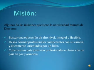 Algunas da las misiones que tiene la universidad minuto de
Dios son:

 Buscar una educación de alto nivel, integral y flexible.
 Desea formar profesionales competentes con su carrera
  y éticamente orientados por un líder.
 Construir un país justo con profesionales en busca de un
  país en paz y armonía.
 