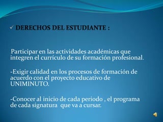 Participar en las actividades académicas que
-


integren el currículo de su formación profesional.

-Exigir calidad en los procesos de formación de
acuerdo con el proyecto educativo de
UNIMINUTO.

-Conocer al inicio de cada periodo , el programa
de cada signatura que va a cursar.
 