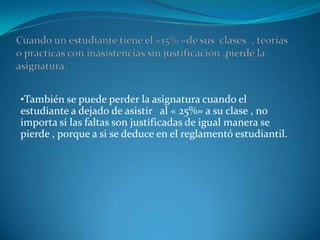 •También se puede perder la asignatura cuando el
estudiante a dejado de asistir al « 25%» a su clase , no
importa si las faltas son justificadas de igual manera se
pierde , porque a si se deduce en el reglamentó estudiantil.
 