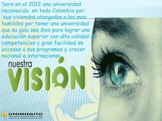 Sera en el 2012 una universidad
reconocida en toda Colombia por:
sus viviendas otorgadas a los mas
humildes por tener una universidad
que su guía sea dios para lograr una
educación superior con alta calidad de
competencias y gran facilidad de
accesos a sus programas y crecer
nacional e internacional.
 