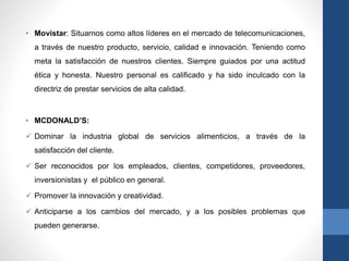 • Movistar: Situarnos como altos líderes en el mercado de telecomunicaciones,
a través de nuestro producto, servicio, calidad e innovación. Teniendo como
meta la satisfacción de nuestros clientes. Siempre guiados por una actitud
ética y honesta. Nuestro personal es calificado y ha sido inculcado con la
directriz de prestar servicios de alta calidad.
• MCDONALD’S:
 Dominar la industria global de servicios alimenticios, a través de la
satisfacción del cliente.
 Ser reconocidos por los empleados, clientes, competidores, proveedores,
inversionistas y el público en general.
 Promover la innovación y creatividad.
 Anticiparse a los cambios del mercado, y a los posibles problemas que
pueden generarse.
 