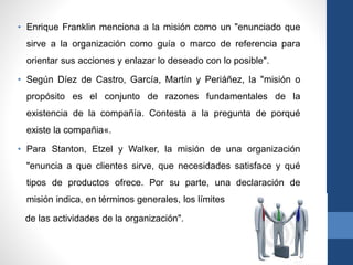 • Enrique Franklin menciona a la misión como un "enunciado que
sirve a la organización como guía o marco de referencia para
orientar sus acciones y enlazar lo deseado con lo posible".
• Según Díez de Castro, García, Martín y Periáñez, la "misión o
propósito es el conjunto de razones fundamentales de la
existencia de la compañía. Contesta a la pregunta de porqué
existe la compañia«.
• Para Stanton, Etzel y Walker, la misión de una organización
"enuncia a que clientes sirve, que necesidades satisface y qué
tipos de productos ofrece. Por su parte, una declaración de
misión indica, en términos generales, los límites
de las actividades de la organización".
 