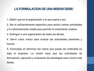 LA FORMULACION DE UNA MISION DEBE:
1. Definir qué es la organización y lo que aspira a ser.
2. Ser lo suficientemente especifica para excluir ciertas actividades
y lo suficientemente amplia para permitir el crecimiento creativo.
3. Distinguir a una organización de todas las demás.
4. Servir como marco para evaluar las actividades presentes y
futuras.
5. Formulada en términos tan claros que pueda ser entendida en
toda la empresa. La misión hace que las actividades de
formulación, ejecución y evaluación de estrategias sean mucho más
fáciles.
 