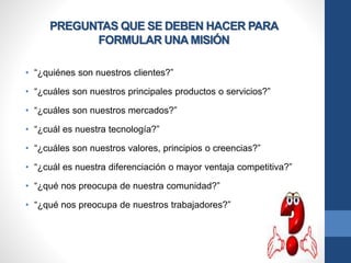 PREGUNTAS QUE SE DEBEN HACER PARA
FORMULAR UNA MISIÓN
• “¿quiénes son nuestros clientes?”
• “¿cuáles son nuestros principales productos o servicios?”
• “¿cuáles son nuestros mercados?”
• “¿cuál es nuestra tecnología?”
• “¿cuáles son nuestros valores, principios o creencias?”
• “¿cuál es nuestra diferenciación o mayor ventaja competitiva?”
• “¿qué nos preocupa de nuestra comunidad?”
• “¿qué nos preocupa de nuestros trabajadores?”
 