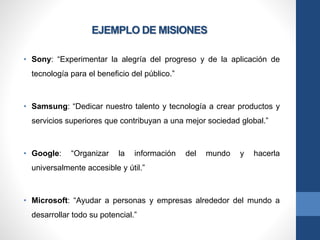 EJEMPLO DE MISIONES
• Sony: “Experimentar la alegría del progreso y de la aplicación de
tecnología para el beneficio del público.”
• Samsung: “Dedicar nuestro talento y tecnología a crear productos y
servicios superiores que contribuyan a una mejor sociedad global.”
• Google: “Organizar la información del mundo y hacerla
universalmente accesible y útil.”
• Microsoft: “Ayudar a personas y empresas alrededor del mundo a
desarrollar todo su potencial.”
 