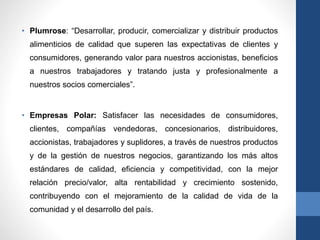• Plumrose: “Desarrollar, producir, comercializar y distribuir productos
alimenticios de calidad que superen las expectativas de clientes y
consumidores, generando valor para nuestros accionistas, beneficios
a nuestros trabajadores y tratando justa y profesionalmente a
nuestros socios comerciales”.
• Empresas Polar: Satisfacer las necesidades de consumidores,
clientes, compañías vendedoras, concesionarios, distribuidores,
accionistas, trabajadores y suplidores, a través de nuestros productos
y de la gestión de nuestros negocios, garantizando los más altos
estándares de calidad, eficiencia y competitividad, con la mejor
relación precio/valor, alta rentabilidad y crecimiento sostenido,
contribuyendo con el mejoramiento de la calidad de vida de la
comunidad y el desarrollo del país.
 