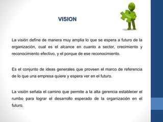 La visión define de manera muy amplia lo que se espera a futuro de la
organización, cual es el alcance en cuanto a sector, crecimiento y
reconocimiento efectivo, y el porque de ese reconocimiento.
Es el conjunto de ideas generales que proveen el marco de referencia
de lo que una empresa quiere y espera ver en el futuro.
La visión señala el camino que permite a la alta gerencia establecer el
rumbo para lograr el desarrollo esperado de la organización en el
futuro.
VISION
 