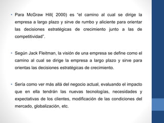 • Para McGraw Hill( 2000) es “el camino al cual se dirige la
empresa a largo plazo y sirve de rumbo y aliciente para orientar
las decisiones estratégicas de crecimiento junto a las de
competitividad”.
• Según Jack Fleitman, la visión de una empresa se define como el
camino al cual se dirige la empresa a largo plazo y sirve para
orientas las decisiones estratégicas de crecimiento.
• Sería como ver más allá del negocio actual, evaluando el impacto
que en ella tendrán las nuevas tecnologías, necesidades y
expectativas de los clientes, modificación de las condiciones del
mercado, globalización, etc.
 