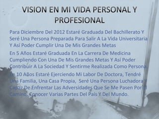 Para Diciembre Del 2012 Estaré Graduada Del Bachillerato Y
Seré Una Persona Preparada Para Salir A La Vida Universitaria
Y Así Poder Cumplir Una De Mis Grandes Metas
En 5 Años Estaré Graduada En La Carrera De Medicina
Cumpliendo Con Una De Mis Grandes Metas Y Así Poder
Contribuir A La Sociedad Y Sentirme Realizada Como Persona.
En 10 Años Estaré Ejerciendo Mi Labor De Doctora, Tendré
Una Familia, Una Casa Propia, Seré Una Persona Luchadora Y
Capaz De Enfrentar Las Adversidades Que Se Me Pasen Por El
Camino, Conocer Varias Partes Del País Y Del Mundo.
 