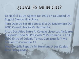 Yo Nací El 11 De Agosto De 1995 En La Ciudad De
Bogotá Siendo Hija Única.
Pero Deje De Ser Hija Única El 8 De Noviembre Del
2005 Cuando Nació Mi Hermanita.
A Los Dos Años Entre Al Colegio Liceo Los Alcázares
Cursando Todo Mi Prescolar Y Mi Primaria Y En El
2007 Entre Al Colegio Tomas Carrasquilla Y Me
Encuentro Cursando 11.
Vivo Con Mis Papas Y Mi Hermana A Los Cuales
Amo Demasiado.
 
