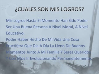 Mis Logros Hasta El Momento Han Sido Poder
Ser Una Buena Persona A Nivel Moral, A Nivel
Educativo.
Poder Haber Hecho De Mi Vida Una Cosa
Fructífera Que Día A Día La Lleno De Buenos
Momentos Junto A Mi Familia Y Seres Queridos
Y Con Ellos Ir Evolucionando Permanentemente.
 