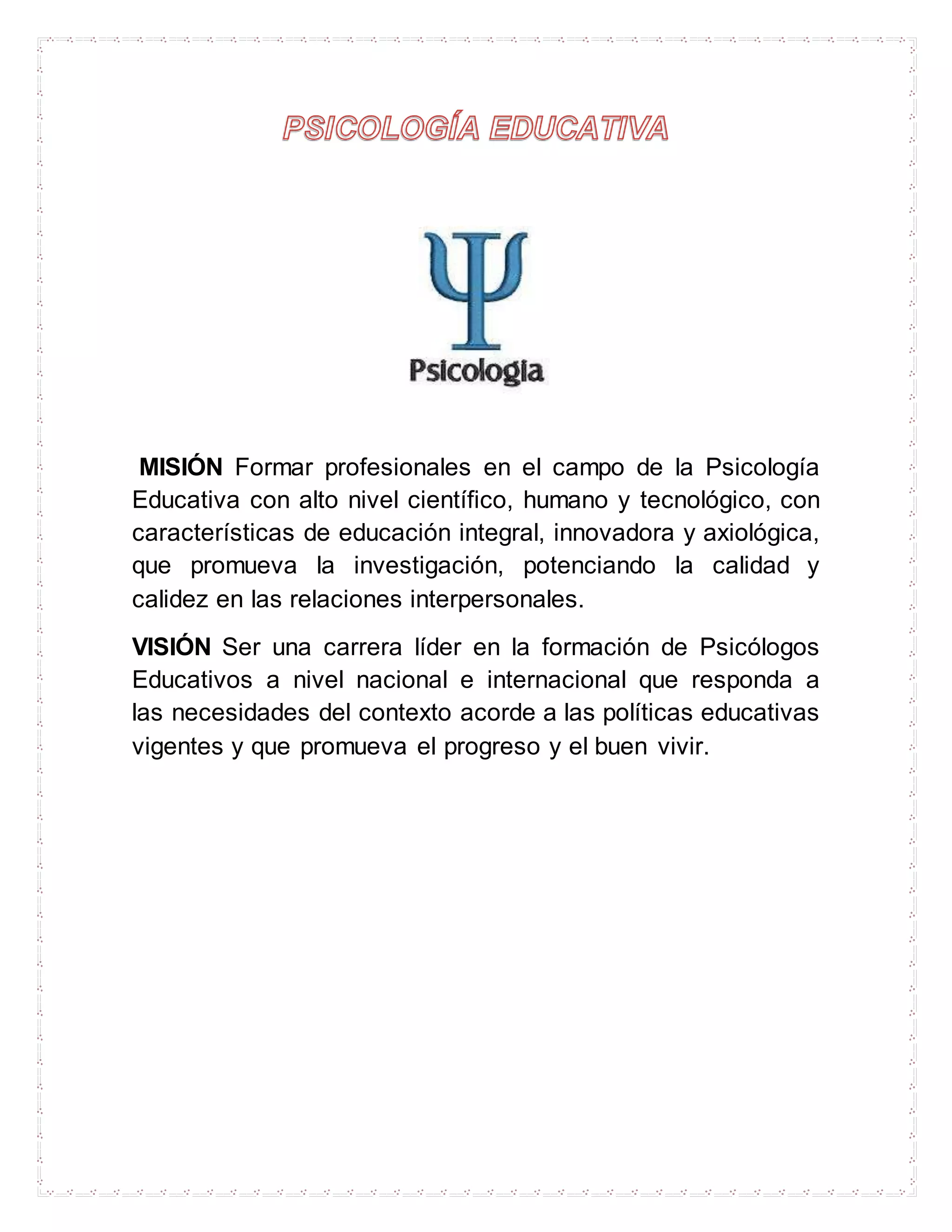 MISIÓN Formar profesionales en el campo de la Psicología
Educativa con alto nivel científico, humano y tecnológico, con
características de educación integral, innovadora y axiológica,
que promueva la investigación, potenciando la calidad y
calidez en las relaciones interpersonales.
VISIÓN Ser una carrera líder en la formación de Psicólogos
Educativos a nivel nacional e internacional que responda a
las necesidades del contexto acorde a las políticas educativas
vigentes y que promueva el progreso y el buen vivir.