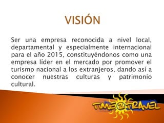 Ser una empresa reconocida a nivel local,
departamental y especialmente internacional
para el año 2015, constituyéndonos como una
empresa líder en el mercado por promover el
turismo nacional a los extranjeros, dando así a
conocer nuestras culturas y patrimonio
cultural.
 