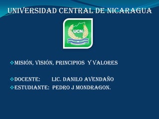 UNIVERSIDAD CENTRAL DE NICARAGUA




misión, visión, principios y valores


Docente:    Lic. Danilo Avendaño
Estudiante: Pedro j Mondragon.
 