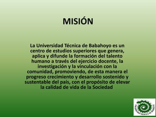 MISIÓN

   La Universidad Técnica de Babahoyo es un
   centro de estudios superiores que genera,
    aplica y difunde la formación del talento
    humano a través del ejercicio docente, la
      investigación y la vinculación con la
 comunidad, promoviendo, de esta manera el
 progreso crecimiento y desarrollo sostenido y
sustentable del país, con el propósito de elevar
        la calidad de vida de la Sociedad.
 