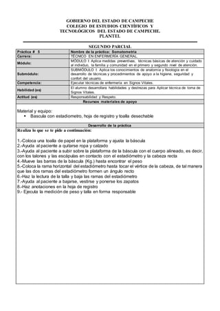 GOBIERNO DEL ESTADO DE CAMPECHE 
COLEGIO DE ESTUDIOS CIENTÍFICOS Y 
TECNOLÓGICOS DEL ESTADO DE CAMPECHE. 
PLANTEL 
SEGUNDO PARCIAL 
Práctica # 5 Nombre de la práctica: Somatometria 
Carrera: TÉCNICO EN ENFERMERÍA GENERAL. 
Módulo: 
MÓDULO I: Aplica medidas preventivas, técnicas básicas de atención y cuidado 
al individuo, la familia y comunidad en el primero y segundo nivel de atención. 
Submódulo: 
SUBMÓDULO I: Aplica los conocimientos de anatomía y fisiología en el 
desarrollo de técnicas y procedimientos de apoyo a la higiene, seguridad y 
confort del usuario. 
Competencia: Ejecutar técnicas de enfermería en Signos Vitales. 
Habilidad (es) 
El alumno desarrollara habilidades y destrezas para Aplicar técnica de toma de 
Signos Vitales. 
Actitud (es) Responsabilidad y Respeto. 
Recursos materiales de apoyo 
Material y equipo: 
 Bascula con estadiometro, hoja de registro y toalla desechable 
Desarrollo de la práctica 
Realiza lo que se te pide a continuación: 
1.-Coloca una toalla de papel en la plataforma y ajusta la báscula 
2.-Ayuda al paciente a quitarse ropa y calzado 
3.-Ayuda al paciente a subir sobre la plataforma de la báscula con el cuerpo alineado, es decir, 
con los talones y las escápulas en contacto con el estadiómetro y la cabeza recta 
4.-Mueve las barras de la báscula (Kg.) hasta encontrar el peso 
5.-Coloca la rama horizontal del estadiómetro hasta tocar el vértice de la cabeza, de tal manera 
que las dos ramas del estadiómetro formen un ángulo recto 
6.-Haz la lectura de la talla y baja las ramas del estadiómetro 
7.-Ayuda al paciente a bajarse, vestirse y ponerse los zapatos 
8.-Haz anotaciones en la hoja de registro 
9.- Ejecuta la medición de peso y talla en forma responsable 
 