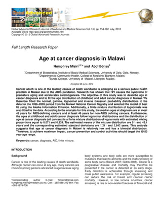 Global Advanced Research Journal of Medicine and Medical Sciences Vol. 1(6) pp. 154-162, July, 2012
Available online http://garj.org/garjmms/index.htm
Copyright © 2012 Global Advanced Research Journals

Full Length Research Paper

Age at cancer diagnosis in Malawi
Humphrey Misiri1,2 * and Abdi Edriss3
1

Department of Biostatistics, Institute of Basic Medical Sciences, University of Oslo, Oslo, Norway.
2
Department of Community Health, College of Medicine, Blantyre, Malawi.
3
Bunda College, University of Malawi, Lilongwe, Malawi.
Accepted 28 June, 2012

Cancer which is one of the leading causes of death worldwide is emerging as a serious public health
problem in Malawi due to the AIDS pandemic. Research has shown that HIV causes the syndrome of
premature aging and accelerates carcinogenesis. The objective of this study was to describe age at
cancer diagnosis and to fit the age distribution of childhood and adult cancer diagnosis in Malawi. We
therefore fitted the normal, gamma, lognormal and inverse Gaussian probability distributions to the
data for the 1996–2005 period from the Malawi National Cancer Registry and selected the model of best
fit using the Akaike Information Criterion. Additionally, a finite mixture distribution of lognormals was
also fitted to the data. According to the analysis for this study, the median ages at diagnosis are at most
42 years for AIDS-defining cancers and at least 46 years for non-AIDS defining cancers. Furthermore,
the ages at childhood and adult cancer diagnosis follow lognormal distributions and the distribution of
age at cancer diagnosis (all cancers) is a finite mixture distribution of lognormals with estimated mixing
proportions equal to 0.071 and 0.929. The estimated means of the mixture distribution are 5.1 and 45.1
years and the corresponding estimated standard deviations are 1.211 and 2.842 years. This analysis
suggests that age at cancer diagnosis in Malawi is relatively low and has a bimodal distribution.
Therefore, to achieve maximum impact, cancer prevention and control activities should target the 15-50
year age range.
Keywords: cancer, diagnosis, AIC, finite mixture.
INTRODUCTION
Background
Cancer is one of the leading causes of death worldwide.
Although cancer can occur at any age, many cancers are
common among persons advanced in age because aging

*Corresponding
author
E-mail:
hmisiri@gmail.com,
humphrey.misiri@medisin.uio.no; Cell: +265-888-342-864: Fax:
+265-1874-700

body systems and body cells are more susceptible to
mutations that lead to ailments and the malfunctioning of
some body parts (Breivik 2007; Gidds 2008). Cancer is a
progressive disease and mortality may therefore be
prevented if the cancer is detected at an early stage.
Early detection is achievable through screening and
mass public awareness. For example, regular screening
can reduce the risk of breast and cervical cancer
mortality. However, in low income countries, cancer
screening is rare or non-existent because of financial and

 