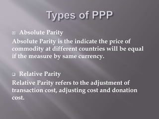  Absolute Parity
Absolute Parity is the indicate the price of
commodity at different countries will be equal
if the measure by same currency.
 Relative Parity
Relative Parity refers to the adjustment of
transaction cost, adjusting cost and donation
cost.
 