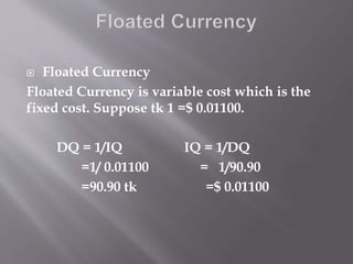  Floated Currency
Floated Currency is variable cost which is the
fixed cost. Suppose tk 1 =$ 0.01100.
DQ = 1/IQ IQ = 1/DQ
=1/ 0.01100 = 1/90.90
=90.90 tk =$ 0.01100
 