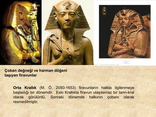 Çoban değneği ve harman döğeni
taşıyan firavunlar
Orta Krallık (M. Ö. 2050-1653) firavunların halkla ilgilenmeye
başladığı bir dönemdir. Eski Krallıkta firavun ulaşılamaz bir tanrı-kral
olarak görülürdü. Sonraki dönemde halkının çobanı olarak
resmedilmiştir.

 