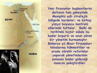 Yeni firavunlar başkentlerini
deltanın tam güneyinde
Memphis adlı stratejik
bölgede kurdular; ve birkaç
yüzyıl boyunca kontrolü
ellerinde tuttular. Belki de
tarihteki hiçbir sülale bu
kadar başarılı ve uzun süren
bir yönetim kurmamıştır.
Binlerce yıl Mısır firavunları
tebalarına hükmettiler ve
arada sürekli reformlar
yaparak yönetimlerinin
sonsuza kadar gideceği
inancını pekiştirdiler.

 