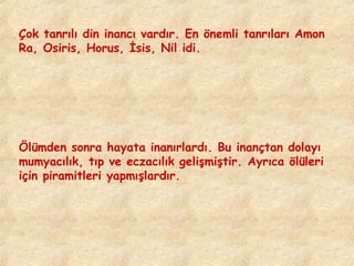 Çok tanrılı din inancı vardır. En önemli tanrıları Amon
Ra, Osiris, Horus, İsis, Nil idi.

Ölümden sonra hayata inanırlardı. Bu inançtan dolayı
mumyacılık, tıp ve eczacılık gelişmiştir. Ayrıca ölüleri
için piramitleri yapmışlardır.

 