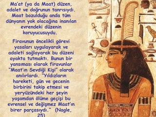 Ma’at (ya da Maat) düzen,
adalet ve doğrunun tanrısıydı.
Maat bozulduğu anda tüm
dünyanın yok olacağına inanılan
evrendeki düzenin
koruyucusuydu.
Firavunun öncelikli görevi
yasaları uygulayarak ve
adaleti sağlayarak bu düzeni
ayakta tutmaktı. Bunun bir
yansıması olarak firavunlar
“Maat’ın Sevdiği Kişi” olarak
anılırlardı. “Yıldızların
hareketi, gün ve gecenin
birbirini takip etmesi ve
yeryüzündeki her şeyin
yaşamdan ölüme geçişi bu
evrensel ve değişmez Maat’ın
birer parçasıydı.” (Nagle,

 