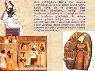 Mısır mitolojisinde Osiris, öbür dünyanın
yöneticisiydi. Mısır kralı olarak, Osiris halkına
hukuk, tarım, din ve uygarlığın diğer
nimetlerini
öğretiyordu.
Kardeşi
Seth
tarafından öldürülmüştü. Kardeşi ve karısı
İsis tarafından gömülmüştü. Bu nedenle
ölülerin gömülü olduğu her yer kutsal
sayılmaktaydı. Osiris yeraltında ölülerin kralı
olarak yaşamaya devam etmekteydi; ama aynı
zamanda da sürekli yenilenen hayatın kaynağı
olduğuna inanılmaktaydı.

 