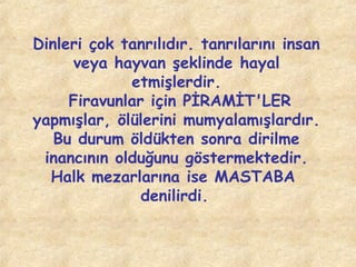 Dinleri çok tanrılıdır. tanrılarını insan
veya hayvan şeklinde hayal
etmişlerdir.
Firavunlar için PİRAMİT'LER
yapmışlar, ölülerini mumyalamışlardır.
Bu durum öldükten sonra dirilme
inancının olduğunu göstermektedir.
Halk mezarlarına ise MASTABA
denilirdi.

 