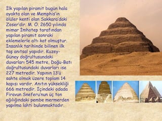 İlk yapılan piramit bugün hala
ayakta olan ve Memphis’in
ölüler kenti olan Sakkara’daki
Zoser’dir. M. Ö. 2650 yılında
mimar İmhotep tarafından
yapılan piramit sonraki
eklemelerle altı kat olmuştur.
İnsanlık tarihinde bilinen ilk
taş anıtsal yapıdır. KuzeyGüney doğrultusundaki
duvarları 545 metre, Doğu-Batı
doğrultusundaki duvarları ise
227 metredir. Yapının 13’ü
sahte olmak üzere toplam 14
kapısı vardır. Anıtın yüksekliği
666 metredir. İçindeki odada
Firavun Sneferu’nun üç ton
ağılığındaki pembe mermerden
yapılma lahti bulunmaktadır.

 
