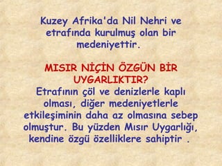 Kuzey Afrika'da Nil Nehri ve
etrafında kurulmuş olan bir
medeniyettir.
MISIR NİÇİN ÖZGÜN BİR
UYGARLIKTIR?
Etrafının çöl ve denizlerle kaplı
olması, diğer medeniyetlerle
etkileşiminin daha az olmasına sebep
olmuştur. Bu yüzden Mısır Uygarlığı,
kendine özgü özelliklere sahiptir .

 