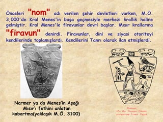 "nom"

Önceleri
adı verilen şehir devletleri varken, M.Ö.
3,000'de Kral Menes'in başa geçmesiyle merkezi krallık haline
gelmiştir. Kral Menes'le firavunlar devri başlar. Mısır krallarına

"firavun"

denirdi. Firavunlar, dini ve siyasi otoriteyi
kendilerinde toplamışlardı. Kendilerini Tanrı olarak ilan etmişlerdi.

Narmer ya da Menes’in Aşağı
Mısır’ı fethini anlatan
kabartma(yaklaşık M.Ö. 3100)

 