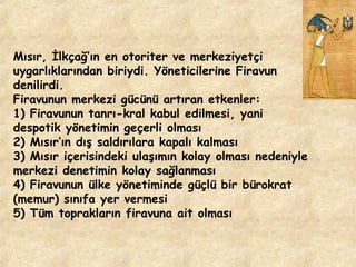 Mısır, İlkçağ’ın en otoriter ve merkeziyetçi
uygarlıklarından biriydi. Yöneticilerine Firavun
denilirdi.
Firavunun merkezi gücünü artıran etkenler:
1) Firavunun tanrı-kral kabul edilmesi, yani
despotik yönetimin geçerli olması
2) Mısır’ın dış saldırılara kapalı kalması
3) Mısır içerisindeki ulaşımın kolay olması nedeniyle
merkezi denetimin kolay sağlanması
4) Firavunun ülke yönetiminde güçlü bir bürokrat
(memur) sınıfa yer vermesi
5) Tüm toprakların firavuna ait olması

 