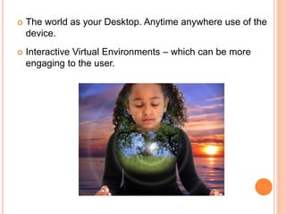  The world as your Desktop. Anytime anywhere use of the
device.
 Interactive Virtual Environments – which can be more
engaging to the user.
 