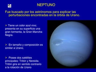 NEPTUNO Fue buscado por los astrónomos para explicar las perturbaciones encontradas en la órbita de Urano. Tiene un color azul vivo; presenta en su superficie una gran tormenta, la Gran Mancha Negra. En tamaño y composición es similar a Urano. Posee dos satélites principales: Tritón y Nereida. Tritón gira en sentido contrario a la rotación de Urano 
