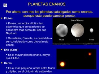 PLANETAS ENANOS Por ahora, son tres los planetas catalogados como enanos, aunque esto puede cambiar pronto. Plutón  Posee una órbita elíptica tan excéntrica que en ocasiones se encuentra más cerca del Sol que Neptuno. Su satélite, Caronte, es candidato a  ser considerado como otro planeta enano. Eris (Xena) Es el mayor planeta enano, mayor  que Plutón. Ceres  Es el más pequeño; orbita entre Marte y Júpiter, en el cinturón de asteroides. 