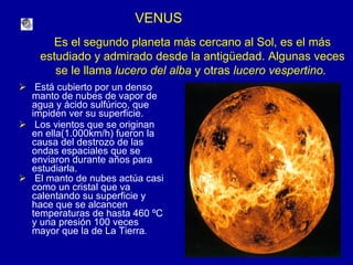 VENUS Está cubierto por un denso manto de nubes de vapor de agua y ácido sulfúrico, que impiden ver su superficie. Los vientos que se originan  en ella(1.000km/h) fueron la causa del destrozo de las ondas espaciales que se enviaron durante años para estudiarla. El manto de nubes actúa casi como un cristal que va calentando su superficie y hace que se alcancen temperaturas de hasta 460 ºC  y una presión 100 veces mayor que la de La Tierra .   Es el segundo planeta más cercano al Sol, es el más estudiado y admirado desde la antigüedad. Algunas veces se le llama  lucero del alba  y otras  lucero vespertino.  