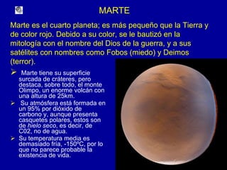 MARTE Marte tiene su superficie surcada de cráteres, pero destaca, sobre todo, el monte Olimpo, un enorme volcán con una altura de 25km. Su atmósfera está formada en un 95% por dióxido de carbono y, aunque presenta casquetes polares, estos son de  hielo seco , es decir, de C02, no de agua. Su temperatura media es demasiado fría, -150ºC, por lo que no parece probable la existencia de vida.  Marte es el cuarto planeta; es más pequeño que la Tierra y de color rojo. Debido a su color, se le bautizó en la mitología con el nombre del Dios de la guerra, y a sus satélites con nombres como Fobos (miedo) y Deimos (terror). 