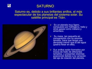 SATURNO Es un planeta muy ligero, compuesto por hidrógeno, helio y otros gases como metano y amoníaco. Su masa, tan pequeña en comparación con su enorme tamaño, hace que tenga una densidad menor que la del agua (podría flotar en ella). Sus anillos están formados por trozos de hielo de diferentes tamaños, y presentan distintas posiciones debido a la variación del eje de rotación del planeta. Saturno es, debido a sus brillantes anillos, el más espectacular de los planetas del sistema solar. Su satélite principal es Titán. 