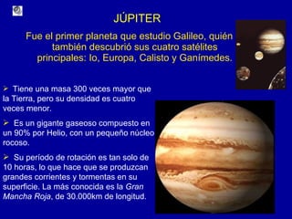 JÚPITER Fue el primer planeta que estudio Galileo, quién también descubrió sus cuatro satélites principales: Io, Europa, Calisto y Ganímedes. Tiene una masa 300 veces mayor que la Tierra, pero su densidad es cuatro veces menor. Es un gigante gaseoso compuesto en un 90% por Helio, con un pequeño núcleo rocoso. Su período de rotación es tan solo de 10 horas, lo que hace que se produzcan grandes corrientes y tormentas en su superficie. La más conocida es la  Gran Mancha Roja , de 30.000km de longitud. 