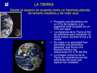 LA TIERRA Presenta una atmósfera con un 21% de oxígeno, y su superficie está ocupada en un 70% por agua. La distancia de la Tierra al Sol es suficiente para mantener un clima suave, durante el día y la noche. Su masa y su gravedad han permitido una atmósfera gaseosa, que forma una barrera frente a las radiaciones UV e IR del Sol. La imagen nocturna de la Tierra se caracteriza por las alfombras de luces que tapizan las ciudades. Desde el espacio se muestra como un hermoso planeta  de tamaño mediano y de color azul. 