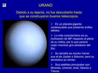 URANO Es un planeta gigante verdeazulado que presenta anillos débiles. Lo más característico es su inclinación de 98º respecto al plano de su órbita, por lo que parece rodar mientras gira alrededor del Sol. Su tamaño es mucho menor que el de Júpiter o Saturno, pero su atmósfera es similar.  Sus satélites principales son: Miranda, Umbriel, Ariel, Oberón y Titania.   Debido a su lejanía, no fue descubierto hasta que se construyeron buenos telescopios. 