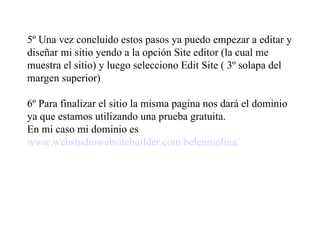 5º Una vez concluido estos pasos ya puedo empezar a editar y diseñar mi sitio yendo a la opción Site editor (la cual me muestra el sitio) y luego selecciono Edit Site ( 3º solapa del margen superior) 6º Para finalizar el sitio la misma pagina nos dará el dominio ya que estamos utilizando una prueba gratuita. En mi caso mi dominio es www.webstudiowebsitebuilder.com/belenmolina/