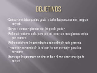 -Compartir música que les guste a todas las personas o en su gran
mayoría.
-Darles a conocer géneros que les pueda gustar.
-Poder alimentar el oído, para que así conozcan mas géneros de los
que conocen.
-Poder satisfacer las necesidades musicales de cada persona.
-Transmitir por medio de la música buenos mensajes para las
personas.
-Hacer que las personas se sientan bien al escuchar todo tipo de
música.

 